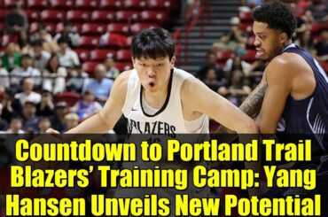 Countdown to Portland Trail Blazers’ Training Camp: Yang Hansen Unveils New Potential